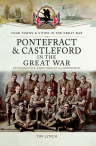Title: Pontefract & Castleford in the Great War: Featherstone, Knottingley & Hemsworth, Author: Timothy Lynch