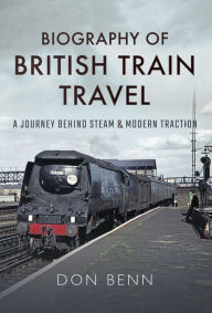 Title: Biography of British Train Travel: A Journey Behind Steam & Modern Traction, Author: Don Benn