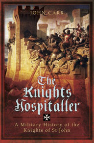 Title: The Knights Hospitaller: A Military History of the Knights of St John, Author: John Carr