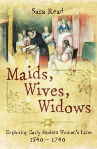 Title: Maids, Wives, Widows: Exploring Early Modern Women's Lives, 1540-1740, Author: Sara Read