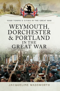 Title: Weymouth, Dorchester & Portland in the Great War, Author: Jacqueline Wadsworth