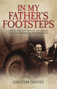 Title: In My Father's Footsteps: With the 53rd Welsh Division from Normandy to Hamburg, Author: Gwilym Davies