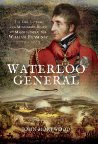 Title: Waterloo General: The Life, Letters and Mysterious Death of Major General Sir William Ponsonby, 1772-1815, Author: John Morewood