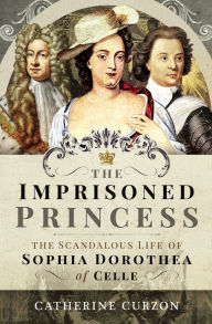Title: The Imprisoned Princess: The Scandalous Life of Sophia Dorothea of Celle, Author: Catherine Curzon