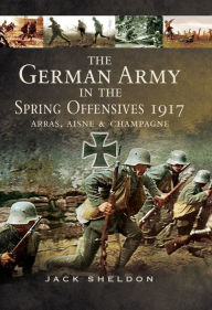 Title: The German Army in the Spring Offensives 1917: Arras, Aisne & Champagne, Author: Jack Sheldon