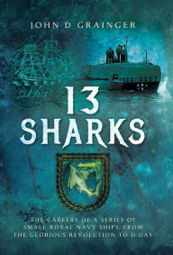 Title: 13 Sharks: The Careers of a Series of Small Royal Navy Ships, from the Glorious Revolution to D-Day, Author: John D. Grainger