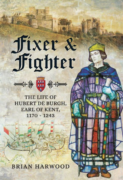 Fixer & Fighter: The life of Hubert de Burgh, Earl of Kent, 1170 - 1243