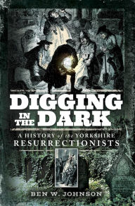 Title: Digging in the Dark: A History of the Yorkshire Resurrectionists, Author: Ben W. Johnson