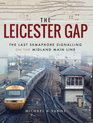 Title: The Leicester Gap: The Last Semaphore Signalling on the Midland Main Line, Author: Michael A. Vanns