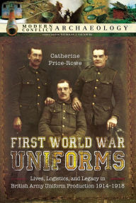 Title: First World War Uniforms: Lives, Logistics, and Legacy in British Army Uniform Production, 1914-1918, Author: Catherine Price-Rowe