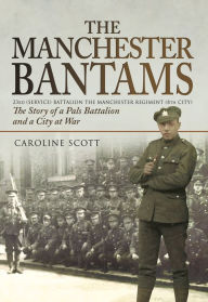 Title: The Manchester Bantams: The Story of a Pals Battalion and a City at War - 23rd (Service) Battalion the Manchester Regiment (8th City), Author: Caroline Scott