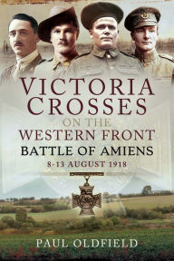 Title: Victoria Crosses on the Western Front: Battle of Amiens-8-13 August 1918, Author: Paul Oldfield