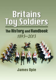 Title: Britains Toy Soldiers: The History and Handbook 1893-2013, Author: James Opie