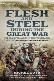 Title: Flesh and Steel During the Great War: The Transformation of the French Army and the Invention of Modern Warfare, Author: Michel Goya