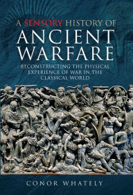 Title: A Sensory History of Ancient Warfare: Reconstructing the Physical Experience of War in the Classical World, Author: Conor Whately