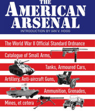Title: The American Arsenal: The World War II Official Standard Ordnance Catalogue of Small Arms, Tanks, Armoured Cars, Artillery, Anti-aircraft Guns, Ammunition, Grenades, Mines, et cetera, Author: Ian V. Hogg