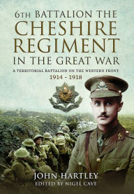 Title: The 6th Battalion the Cheshire Regiment in the Great War: A Territorial Battalion on the Western Front 1914 - 1918, Author: John Hartley