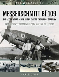Title: MESSERSCHMITT Bf 109: The Latter Years-War in the East to the Fall of Germany, Author: Chris Goss