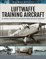Title: Luftwaffe Training Aircraft: The Training of Germany's Pilots and Aircrew Through Rare Archive Photographs, Author: Chris Goss