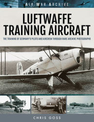 Title: Luftwaffe Training Aircraft: The Training of Germany's Pilots and Aircrew Through Rare Archive Photographs, Author: Chris Goss