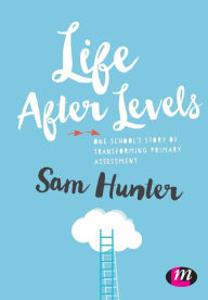 Title: Life After Levels: One school's story of transforming primary assessment / Edition 1, Author: Sam Hunter