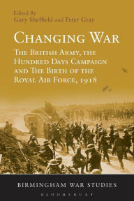 Title: Changing War: The British Army, the Hundred Days Campaign and The Birth of the Royal Air Force, 1918, Author: Gary Sheffield