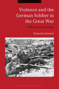 Title: Violence and the German Soldier in the Great War: Killing, Dying, Surviving, Author: Benjamin Ziemann