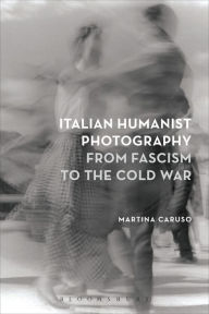 Title: Italian Humanist Photography from Fascism to the Cold War, Author: Martina Caruso