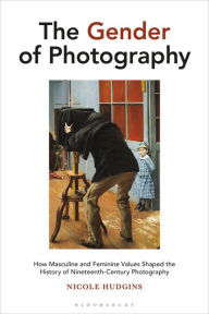 Title: The Gender of Photography: How Masculine and Feminine Values Shaped the History of Nineteenth-Century Photography, Author: Nicole Hudgins