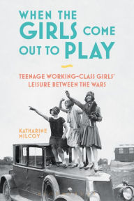 Title: When the Girls Come Out to Play: Teenage Working-Class Girls' Leisure between the Wars, Author: Katharine Milcoy