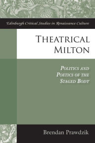 Title: Theatrical Milton: Politics and Poetics of the Staged Body, Author: Brendan Prawdzik