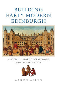 Title: Building Early Modern Edinburgh: A Social History of Craftwork and Incorporation, Author: Aaron Allen