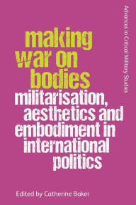 Title: Making War on Bodies: Militarisation, Aesthetics and Embodiment in International Politics, Author: Catherine Baker