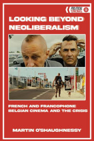 Title: Looking Beyond Neoliberalism: French and Francophone Belgian Cinema and the Crisis, Author: Martin O'Shaughnessy