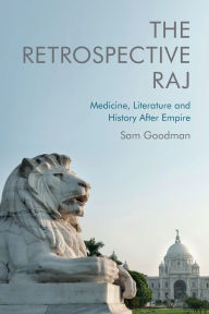 Title: The Retrospective Raj: Medicine, Literature and History After Empire, Author: Sam Goodman