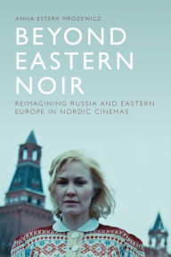 Title: Beyond Eastern Noir: Reimagining Russia and Eastern Europe in Nordic Cinemas, Author: Anna Estera Mrozewicz