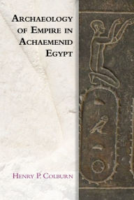 Title: Archaeology of Empire in Achaemenid Egypt, Author: Henry P. Colburn