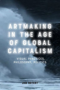 Title: Artmaking in the Age of Global Capitalism: Visual Practices, Philosophy, Politics, Author: Jan Bryant