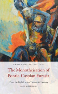 Title: The Monotheisation of Pontic-Caspian Eurasia: From the Eighth to the Thirteenth Century, Author: Alex M. Feldman