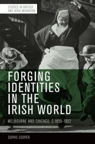 Title: Forging Identities in the Irish World: Melbourne and Chicago, c.1830-1922, Author: Sophie Cooper