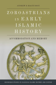 Title: Zoroastrians in Early Islamic History: Accommodation and Memory, Author: Andrew D. Magnusson