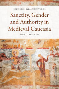 Title: Sanctity, Gender and Authority in Medieval Caucasia, Author: Nikoloz Aleksidze