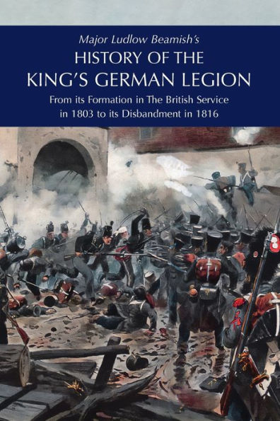 Major Ludlow Beamish's HISTORY OF The KING'S GERMAN LEGION: From Its Formation British service 1803 To Disbandment 1816: Volume I