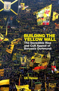 Title: Building the Yellow Wall: The Incredible Rise and Cult Appeal of Borussia Dortmund: WINNER OF THE FOOTBALL BOOK OF THE YEAR 2019, Author: Uli Hesse