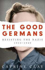 Title: The Good Germans: Resisting the Nazis, 1933-1945, Author: Catrine Clay
