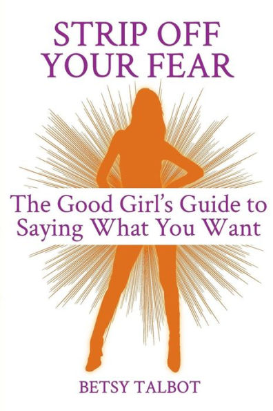 Strip Off Your Fear: The Good Girl's Guide to Saying What You Want