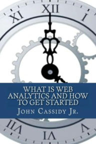 Title: What Is Web Analytics And How To Get Started: An Introduction To The Web Analytics Process, Author: John M Cassidy Jr