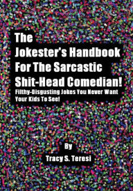 Title: The Jokester's Handbook for the Sarcastic Shit-head Comedian: Filthy Disgusting Jokes You Never Want Your Kids to See, Author: Tracy Teresi