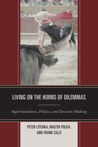 Title: Living on the Horns of Dilemmas: Superintendents, Politics, and Decision-Making, Author: Peter R. Litchka