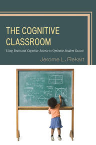 Title: The Cognitive Classroom: Using Brain and Cognitive Science to Optimize Student Success, Author: Jerome L. Rekart